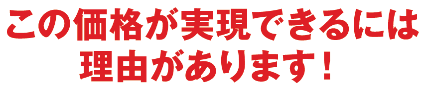 この価格が実現出来るには理由があります！